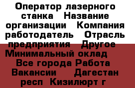 Оператор лазерного станка › Название организации ­ Компания-работодатель › Отрасль предприятия ­ Другое › Минимальный оклад ­ 1 - Все города Работа » Вакансии   . Дагестан респ.,Кизилюрт г.